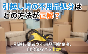 引越し時の不用品処分はどの方法が正解？引越し業者や不用品回収業者、自治体などを比較